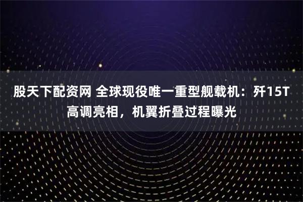 股天下配资网 全球现役唯一重型舰载机：歼15T高调亮相，机翼折叠过程曝光