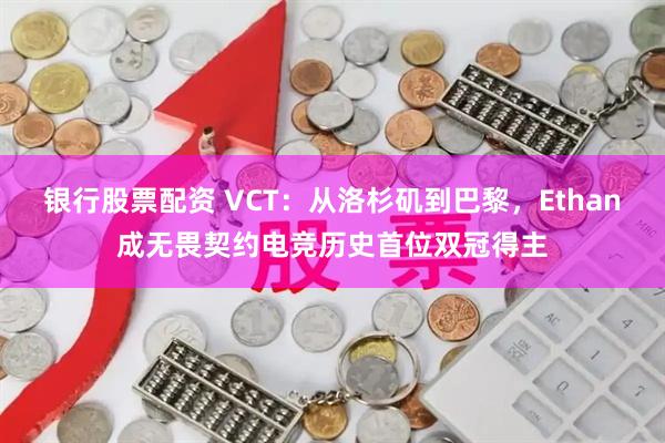 银行股票配资 VCT：从洛杉矶到巴黎，Ethan成无畏契约电竞历史首位双冠得主
