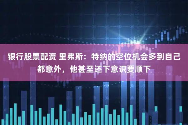 银行股票配资 里弗斯：特纳的空位机会多到自己都意外，他甚至还下意识要顺下