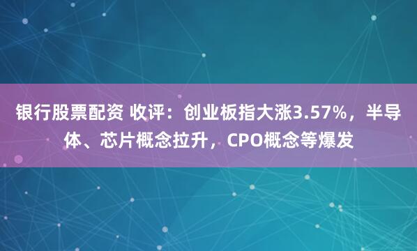 银行股票配资 收评：创业板指大涨3.57%，半导体、芯片概念拉升，CPO概念等爆发