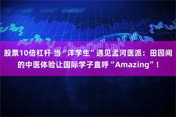 股票10倍杠杆 当“洋学生”遇见孟河医派：田园间的中医体验让国际学子直呼“Amazing”！