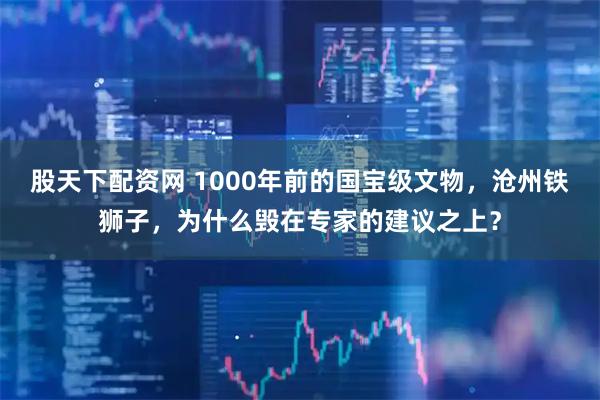 股天下配资网 1000年前的国宝级文物,沧州铁狮子,为什么毁在专家的建议之上?