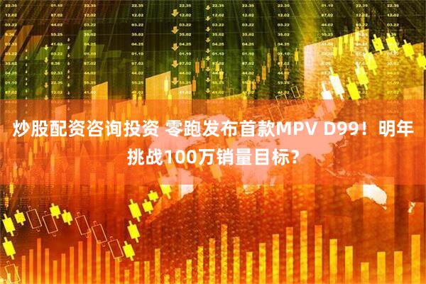 炒股配资咨询投资 零跑发布首款MPV D99！明年挑战100万销量目标？