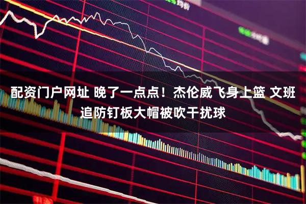 配资门户网址 晚了一点点！杰伦威飞身上篮 文班追防钉板大帽被吹干扰球