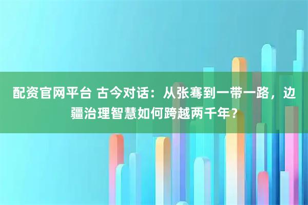 配资官网平台 古今对话：从张骞到一带一路，边疆治理智慧如何跨越两千年？
