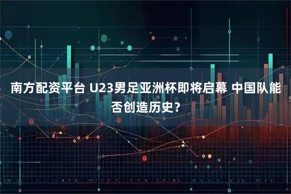 南方配资平台 U23男足亚洲杯即将启幕 中国队能否创造历史？