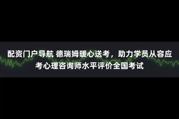 配资门户导航 德瑞姆暖心送考，助力学员从容应考心理咨询师水平评价全国考试