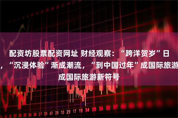 配资坊股票配资网址 财经观察：“跨洋贺岁”日益便利，“沉浸体验”渐成潮流，“到中国过年”成国际旅游新符号
