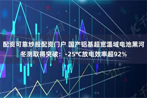 配资可靠炒股配资门户 国产铝基超宽温域电池黑河冬测取得突破：-25℃放电效率超92%