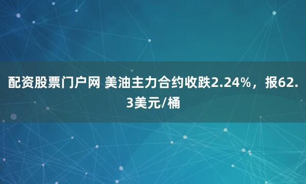 配资股票门户网 美油主力合约收跌2.24%，报62.3美元/桶