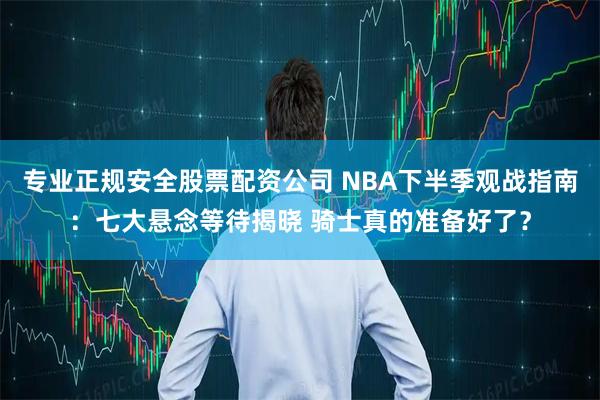 专业正规安全股票配资公司 NBA下半季观战指南：七大悬念等待揭晓 骑士真的准备好了？