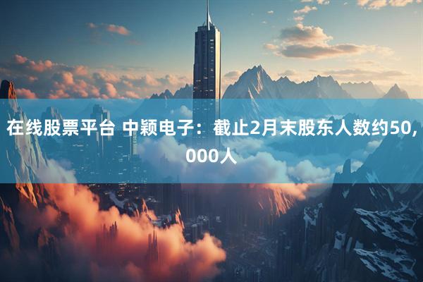 在线股票平台 中颖电子：截止2月末股东人数约50,000人
