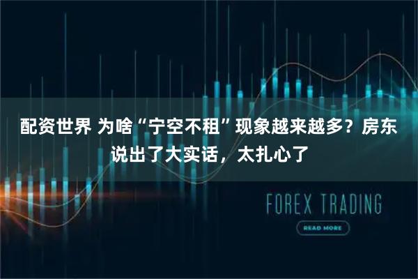 配资世界 为啥“宁空不租”现象越来越多？房东说出了大实话，太扎心了