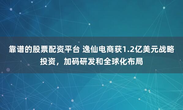 靠谱的股票配资平台 逸仙电商获1.2亿美元战略投资，加码研发和全球化布局