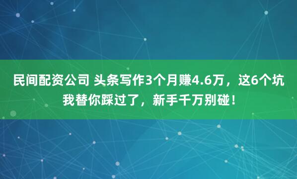 民间配资公司 头条写作3个月赚4.6万，这6个坑我替你踩过了，新手千万别碰！