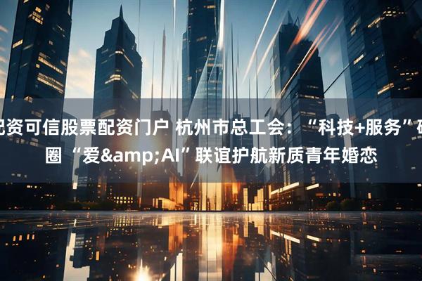 配资可信股票配资门户 杭州市总工会：“科技+服务”破圈 “爱&AI”联谊护航新质青年婚恋