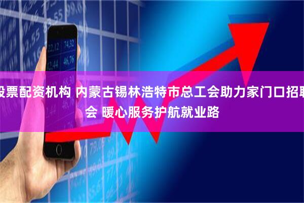 股票配资机构 内蒙古锡林浩特市总工会助力家门口招聘会 暖心服务护航就业路