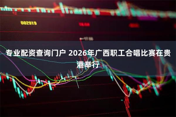 专业配资查询门户 2026年广西职工合唱比赛在贵港举行